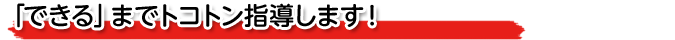 「できる」までトコトン指導します！